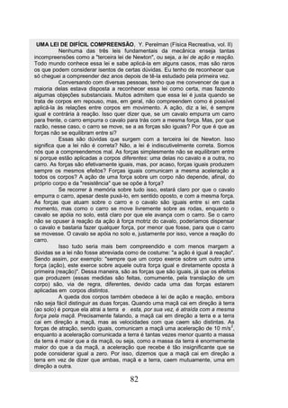 UMA LEI DE DIFÍCIL COMPREENSÃO, Y. Perelman (Física Recreativa, vol. II)
           Nenhuma das três leis fundamentais da mecânica enseja tantas
incompreensões como a "terceira lei de Newton", ou seja, a lei de ação e reação.
Todo mundo conhece essa lei e sabe aplicá-la em alguns casos, mas são raros
os que podem considerar isentos de certas dúvidas. Eu tenho de reconhecer que
só cheguei a compreender dez anos depois de tê-la estudado pela primeira vez.
           Conversando com diversas pessoas, tenho que me convencer de que a
maioria delas estava disposta a reconhecer essa lei como certa, mas fazendo
algumas objeções substanciais. Muitos admitem que essa lei é justa quando se
trata de corpos em repouso, mas, em geral, não compreendem como é possível
aplicá-la às relações entre corpos em movimento. A ação, diz a lei, é sempre
igual e contrária à reação. Isso quer dizer que, se um cavalo empurra um carro
para frente, o carro empurra o cavalo para trás com a mesma força. Mas, por que
razão, nesse caso, o carro se move, se a as forças são iguais? Por que é que as
forças não se equilibram entre si?
           Essas são dúvidas que surgem com a terceira lei de Newton. Isso
significa que a lei não é correta? Não, a lei é indiscutivelmente correta. Somos
nós que a compreendemos mal. As forças simplesmente não se equilibram entre
si porque estão aplicadas a corpos diferentes: uma delas no cavalo e a outra, no
carro. As forças são efetivamente iguais, mas, por acaso, forças iguais produzem
sempre os mesmos efeitos? Forças iguais comunicam a mesma aceleração a
todos os corpos? A ação de uma força sobre um corpo não depende, afinal, do
próprio corpo e da "resistência" que se opõe à força?
           Se recorrer à memória sobre tudo isso, estará claro por que o cavalo
empurra o carro, apesar deste puxá-lo, em sentido oposto, e com a mesma força.
As forças que atuam sobre o carro e o cavalo são iguais entre si em cada
momento, mas como o carro se move livremente sobre as rodas, enquanto o
cavalo se apóia no solo, está claro por que ele avança com o carro. Se o carro
não se opuser à reação da ação à força motriz do cavalo, poderíamos dispensar
o cavalo e bastaria fazer qualquer força, por menor que fosse, para que o carro
se movesse. O cavalo se apóia no solo e, justamente por isso, vence a reação do
carro.
           Isso tudo seria mais bem compreendido e com menos margem a
dúvidas se a lei não fosse abreviada como de costume: "a ação é igual à reação".
Sendo assim, por exemplo: "sempre que um corpo exerce sobre um outro uma
força (ação), este exerce sobre aquele outra força igual e diretamente oposta à
primeira (reação)". Dessa maneira, são as forças que são iguais, já que os efeitos
que produzem (essas medidas são feitas, comumente, pela translação de um
corpo) são, via de regra, diferentes, devido cada uma das forças estarem
aplicadas em corpos distintos.
           A queda dos corpos também obedece à lei de ação e reação, embora
não seja fácil distinguir as duas forças. Quando uma maçã cai em direção à terra
(ao solo) é porque ela atrai a terra e esta, por sua vez, é atraída com a mesma
força pela maçã. Precisamente falando, a maçã cai em direção a terra e a terra
cai em direção a maçã, mas as velocidades com que caem são distintas. As
forças de atração, sendo iguais, comunicam a maçã uma aceleração de 10 m/s 2,
enquanto a aceleração comunicada a terra é tantas vezes menor quanto a massa
da terra é maior que a da maçã, ou seja, como a massa da terra é enormemente
maior do que a da maçã, a aceleração que recebe é tão insignificante que se
pode considerar igual a zero. Por isso, dizemos que a maçã cai em direção a
terra em vez de dizer que ambas, maçã e a terra, caem mutuamente, uma em
direção a outra.

                                       82
 