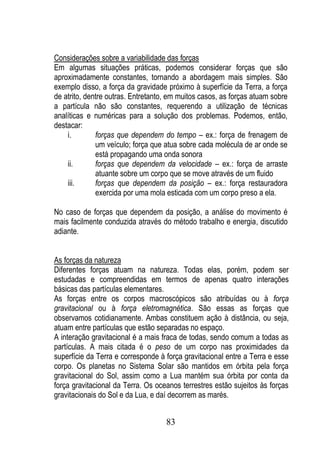 Considerações sobre a variabilidade das forças
Em algumas situações práticas, podemos considerar forças que são
aproximadamente constantes, tornando a abordagem mais simples. São
exemplo disso, a força da gravidade próximo à superfície da Terra, a força
de atrito, dentre outras. Entretanto, em muitos casos, as forças atuam sobre
a partícula não são constantes, requerendo a utilização de técnicas
analíticas e numéricas para a solução dos problemas. Podemos, então,
destacar:
    i.        forças que dependem do tempo – ex.: força de frenagem de
              um veículo; força que atua sobre cada molécula de ar onde se
              está propagando uma onda sonora
    ii.       forças que dependem da velocidade – ex.: força de arraste
              atuante sobre um corpo que se move através de um fluido
    iii.      forças que dependem da posição – ex.: força restauradora
              exercida por uma mola esticada com um corpo preso a ela.

No caso de forças que dependem da posição, a análise do movimento é
mais facilmente conduzida através do método trabalho e energia, discutido
adiante.


As forças da natureza
Diferentes forças atuam na natureza. Todas elas, porém, podem ser
estudadas e compreendidas em termos de apenas quatro interações
básicas das partículas elementares.
As forças entre os corpos macroscópicos são atribuídas ou à força
gravitacional ou à força eletromagnética. São essas as forças que
observamos cotidianamente. Ambas constituem ação à distância, ou seja,
atuam entre partículas que estão separadas no espaço.
A interação gravitacional é a mais fraca de todas, sendo comum a todas as
partículas. A mais citada é o peso de um corpo nas proximidades da
superfície da Terra e corresponde à força gravitacional entre a Terra e esse
corpo. Os planetas no Sistema Solar são mantidos em órbita pela força
gravitacional do Sol, assim como a Lua mantém sua órbita por conta da
força gravitacional da Terra. Os oceanos terrestres estão sujeitos às forças
gravitacionais do Sol e da Lua, e daí decorrem as marés.


                                    83
 