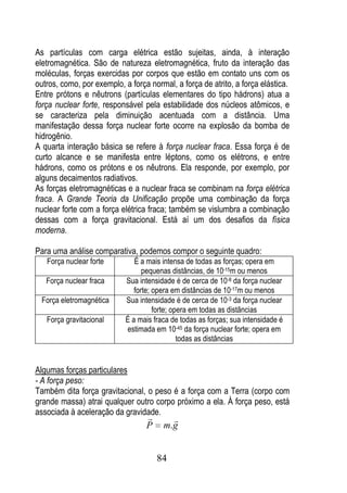 As partículas com carga elétrica estão sujeitas, ainda, à interação
eletromagnética. São de natureza eletromagnética, fruto da interação das
moléculas, forças exercidas por corpos que estão em contato uns com os
outros, como, por exemplo, a força normal, a força de atrito, a força elástica.
Entre prótons e nêutrons (partículas elementares do tipo hádrons) atua a
força nuclear forte, responsável pela estabilidade dos núcleos atômicos, e
se caracteriza pela diminuição acentuada com a distância. Uma
manifestação dessa força nuclear forte ocorre na explosão da bomba de
hidrogênio.
A quarta interação básica se refere à força nuclear fraca. Essa força é de
curto alcance e se manifesta entre léptons, como os elétrons, e entre
hádrons, como os prótons e os nêutrons. Ela responde, por exemplo, por
alguns decaimentos radiativos.
As forças eletromagnéticas e a nuclear fraca se combinam na força elétrica
fraca. A Grande Teoria da Unificação propõe uma combinação da força
nuclear forte com a força elétrica fraca; também se vislumbra a combinação
dessas com a força gravitacional. Está aí um dos desafios da física
moderna.

Para uma análise comparativa, podemos compor o seguinte quadro:
   Força nuclear forte         É a mais intensa de todas as forças; opera em
                                  pequenas distâncias, de 10-15m ou menos
   Força nuclear fraca      Sua intensidade é de cerca de 10-8 da força nuclear
                               forte; opera em distâncias de 10-17m ou menos
  Força eletromagnética     Sua intensidade é de cerca de 10-3 da força nuclear
                                      forte; opera em todas as distâncias
   Força gravitacional      É a mais fraca de todas as forças; sua intensidade é
                            estimada em 10-45 da força nuclear forte; opera em
                                               todas as distâncias


Algumas forças particulares
- A força peso:
Também dita força gravitacional, o peso é a força com a Terra (corpo com
grande massa) atrai qualquer outro corpo próximo a ela. À força peso, está
associada à aceleração da gravidade.
                                         
                                  P     m.g


                                      84
 