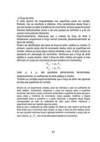 - A força de atrito:
O atrito decorre de irregularidades nas superfícies posta em contato.
Portanto, não se manifesta à distância. Uma característica dessa força é
que ela sempre se opõe à tendência do movimento, embora possa favorecer
diversos deslocamentos (como o de uma pessoa ao caminhar e o de um
veículo numa pista de rolamento).
Experimentalmente, observa-se que o módulo da força de atrito é
diretamente proporcional à força normal (exercida perpendicularmente ao
plano de contato).
Podem ser identificados dois tipos de força de atrito: estático ou cinético. O
primeiro, quando ainda não há movimento relativo entre as superfícies em
contato, embora já exista algum esforço tendente a isso. O atrito cinético se
apresenta em associação ao movimento. Verifica-se que a força de atrito
estático é, quase sempre, maior à força de atrito cinético (em geral, é mais
difícil pôr um corpo em movimento do que mantê-lo em movimento).
                                  Fat e        e   .FN
                                  Fat c        c   .FN
onde      e   e      c   são grandezas adimensionais denominadas,
respectivamente, os coeficientes de atrito estático e cinético.
Também se constata experimentalmente que a força de atrito não depende
da área das superfícies em contato.

Através de um experimento simples, pode ser estimado o valor do coeficiente de
atrito estático. Inicialmente, colocamos o corpo em repouso sobre a superfície
horizontal; sem tocar o corpo, inclinamos lentamente a superfície de apoio até que o
corpo atinja a iminência de movimento; nessa posição, medimos o ângulo
(declividade) entre a superfície e o plano horizontal; a tangente desse ângulo
corresponderá ao valor do coeficiente de atrito (para melhor inferência, o
experimento deve ser repetido algumas vezes).
Note-se que o coeficiente de atrito estático se refere ao valor máximo da força de
atrito antes que o movimento seja iniciado, ou seja, a força de atrito estático evolui
de zero (quando nenhuma força é aplicada tendente a movimentar o corpo) até um
valor máximo e .FN (em via de efetivação imediata do movimento).




                                          85
 