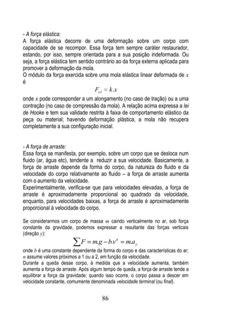 - A força elástica:
A força elástica decorre de uma deformação sobre um corpo com
capacidade de se recompor. Essa força tem sempre caráter restaurador,
estando, por isso, sempre orientada para a sua posição indeformada. Ou
seja, a força elástica tem sentido contrário ao da força externa aplicada para
promover a deformação da mola.
O módulo da força exercida sobre uma mola elástica linear deformada de x
é
                                   Fel        k .x
onde x pode corresponder a um alongamento (no caso de tração) ou a uma
contração (no caso de compressão da mola). A relação acima expressa a lei
de Hooke e tem sua validade restrita à faixa de comportamento elástico da
peça ou material; havendo deformação plástica, a mola não recupera
completamente a sua configuração inicial.


- A força de arraste:
Essa força se manifesta, por exemplo, sobre um corpo que se desloca num
fluido (ar, água etc), tendente a reduzir a sua velocidade. Basicamente, a
força de arraste depende da forma do corpo, da natureza do fluido e da
velocidade do corpo relativamente ao fluido – a força de arraste aumenta
com o aumento da velocidade.
Experimentalmente, verifica-se que para velocidades elevadas, a força de
arraste é aproximadamente proporcional ao quadrado da velocidade,
enquanto, para velocidades baixas, a força de arraste é aproximadamente
proporcional à velocidade do corpo.

Se considerarmos um corpo de massa m caindo verticalmente no ar, sob força
constante da gravidade, podemos expressar a resultante das forças verticais
(direção y):
                            F     m.g b.v n          m.a y
onde b é uma constante dependente da forma do corpo e das características do ar;
n assume valores próximos a 1 ou a 2, em função da velocidade.
Durante a queda desse corpo, à medida que a velocidade aumenta, também
aumenta a força de arraste. Após algum tempo de queda, a força de arraste tende a
equilibrar a força da gravidade; quando isso ocorre, o corpo passa a descer em
velocidade constante, comumente denominada velocidade terminal (ou final).


                                         86
 