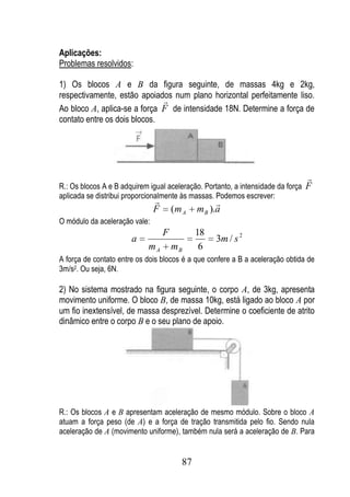 Aplicações:
Problemas resolvidos:

1) Os blocos A e B da figura seguinte, de massas 4kg e 2kg,
respectivamente, estão apoiados num plano horizontal perfeitamente liso.
                              
Ao bloco A, aplica-se a força F de intensidade 18N. Determine a força de
contato entre os dois blocos.




                                                                                  
R.: Os blocos A e B adquirem igual aceleração. Portanto, a intensidade da força   F
aplicada se distribui proporcionalmente às massas. Podemos escrever:
                                                   
                               F       (m A   m B ).a
O módulo da aceleração vale:
                                   F          18
                       a                           3m / s 2
                             mA        mB      6
A força de contato entre os dois blocos é a que confere a B a aceleração obtida de
3m/s2. Ou seja, 6N.

2) No sistema mostrado na figura seguinte, o corpo A, de 3kg, apresenta
movimento uniforme. O bloco B, de massa 10kg, está ligado ao bloco A por
um fio inextensível, de massa desprezível. Determine o coeficiente de atrito
dinâmico entre o corpo B e o seu plano de apoio.




R.: Os blocos A e B apresentam aceleração de mesmo módulo. Sobre o bloco A
atuam a força peso (de A) e a força de tração transmitida pelo fio. Sendo nula
aceleração de A (movimento uniforme), também nula será a aceleração de B. Para


                                         87
 