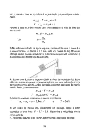 isso, o peso de A deve ser equivalente à força de tração que puxa B para a direita.
Assim:
                             m A .g T m A .a 0
                             T Fat B m B .a 0
Portanto, o peso de A tem o mesmo valor (intensidade) que a força de atrito que
atua sobre B.
                               m A .g    m B .g .   c

                                        mA
         Daí:
                                        mB

3) No sistema mostrado na figura seguinte, inexiste atrito entre o bloco A e
o plano inclinado. Os blocos A e B têm, cada um, massa de 4kg. O fio que
interliga os dois blocos é inextensível e de massa desprezível. Determine: i)
a aceleração dos blocos; ii) a tração no fio.




R.: Sobre o bloco B, atuam a força peso (de B) e a força de tração (pelo fio). Sobre
o bloco A, atuam o seu peso a força normal (aplicada pelo plano inclinado) e a força
de tração transmitida pelo fio. Ambos os blocos apresentam aceleração de mesmo
módulo. Assim, podemos escrever:
                              mB .g T mB .a
                         T    m A .g.sen30 o m A .a
Substituindo os valores e resolvendo o sistema, encontramos:
           aA     aB     a     2,5m / s 2           e       T     30N

4) Um corpo de massa 3kg, inicialmente em repouso, passa a estar
                                
submetido a uma força F 3.i 2. j . Determine a velocidade desse
corpo após 3s.
R.: Aplicando a segunda lei de Newton, determinamos a aceleração do corpo:


                                         88
 