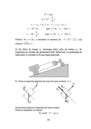       
                                     F    m.a
                                         2 
                                  a 1.i       .j
                                            3
                    vx   vox      a x .t e v y voy       a y .t
               vx    0 1.t           para t 3s : v x        3m / s
                         2
               vy   0      .t       para t 3s : v y         2m / s
                         3                                                
                                                           
Portanto, em    t   3s , a velocidade se expressa por      v 3.i        2. j , cujo
módulo é   13 m / s .

5) Um bloco de massa m1 escorrega sobre outro de massa m2. As
superfícies em contato não apresentam atrito. Determine: i) a aceleração de
cada bloco; ii) a tensão no fio que passa pela polia.




R.: Temos os seguintes diagramas de corpo livre para os blocos 1 e 2:




Os dois blocos adquirem aceleração de mesmo módulo.
Podemos estabelecer as relações:
                               P1 .sen    T    m1 .a

                                         89
 