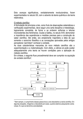 Dois avanços significativos, verdadeiramente revolucionários, foram
experimentados no século XX, com o advento da teoria quântica e da teoria
relativística.

O método científico
A formulação de princípios e leis, como fruto de observações sistemáticas e
verificações experimentais, deve seguir uma certa disciplina e metodologia,
logicamente concebida, de forma a se evitarem sofismas e leituras
inconsistentes dos fenômenos. Coube a Galileu, no século XVII, demonstrar
a importância das experiências e medidas precisas para a construção do
saber científico. Até então, era amplamente majoritária a idéia de que
somente o raciocínio filosófico e as concepções aprovadas pelos antigos
pensadores “permitiam” conhecer a verdade.
As duas características marcantes do novo método científico são a
experimentação e a matematização. Com efeito, a ciência só pode avaliar
adequadamente uma teoria se houver condições para a aplicação do
método científico.
Em síntese, o seguinte fluxo procedimental deve ser cumprido na aquisição
de verdade científica3.




3Nem sempre, o cumprimento desses passos leva a uma descoberta ou teoria científica. Em
algumas situações, chegamos a descoberta por acaso, quando estamos pesquisando outras
coisas. É o que se denomina serendipidade.

                                          9
 