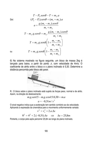 T P2 .sen   T m2 .a
Daí:                          ( P2 P1 ).sen  (m1 m2 ).a
                                    g .( m1 m 2 ).sen
                                  a
                                          m1 m 2
                                               g .( m1 m2 ).sen
                  T    m2 .g .sen       m2 .
                                                     m1 m2
                                                  m1      m2
                       T        m2 .g.sen . 1
                                                  m1      m2
                                                m1       m2
ou                    T        m1 .g.sen . 1
                                                m1       m2

6) No sistema mostrado na figura seguinte, um bloco de massa 2kg é
lançado para baixo, a partir do ponto A, com velocidade de 4m/s. O
coeficiente de atrito entre o bloco e o plano inclinado é 0,30. Determine a
distância percorrida pelo bloco até parar.




R.: O bloco sobre o plano inclinado está sujeito às forças peso, normal e de atrito.
Assim, na direção do deslocamento:
                      m.g.sen15 m.g. cos15.0,30                   m.a
                                                     2
                                   a     0,31m / s
O sinal negativo indica que a aceleração tem sentido contrário ao da velocidade.
Aplicando a expressão da cinemática para o movimento uniformemente variado:
                                   v2    2
                                        vo     2.a. s
                  2       2
              0       4         2.( 0,31). s                  s    25,8m
Portanto, o corpo pára após percorrer 25,8m ao longo do plano inclinado.




                                         90
 