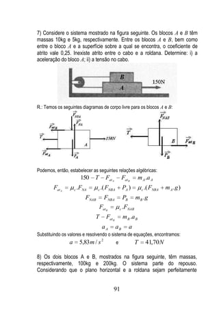 7) Considere o sistema mostrado na figura seguinte. Os blocos A e B têm
massas 10kg e 5kg, respectivamente. Entre os blocos A e B, bem como
entre o bloco A e a superfície sobre a qual se encontra, o coeficiente de
atrito vale 0,25. Inexiste atrito entre o cabo e a roldana. Determine: i) a
aceleração do bloco A; ii) a tensão no cabo.




R.: Temos os seguintes diagramas de corpo livre para os blocos A e B:




Podemos, então, estabelecer as seguintes relações algébricas:
                         150    T        Fat A           Fat B      m A .a A
        Fat A       c   .FNA       c   .( FNBA           PA )         c   .( FNBA   m A .g )
                            FNAB        FNBA             PB       m B .g
                                    Fat B            c   .FNAB
                                 T       Fat B           m B .a B
                                       aA        aB           a
Substituindo os valores e resolvendo o sistema de equações, encontramos:
                a        5,83 m / s 2            e                T       41,70 N

8) Os dois blocos A e B, mostrados na figura seguinte, têm massas,
respectivamente, 100kg e 200kg. O sistema parte do repouso.
Considerando que o plano horizontal e a roldana sejam perfeitamente


                                             91
 