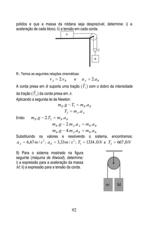 polidos e que a massa da roldana seja desprezível, determine: i) a
aceleração de cada bloco; ii) a tensão em cada corda.




R.: Temos as seguintes relações cinemáticas:
                       v A 2.v B        e    aA
                                              2.a B
                                         
A corda presa em B suporta uma tração ( T1 ) com o dobro da intensidade
            
da tração ( T 2 ) da corda presa em A.
Aplicando a segunda lei de Newton:
                            mB .g T1 mB .a B
                                T2 m A .a A
Então:      m B .g   2.T2 mB .a B
                         mB .g 2.m A .a A mB .a B
                         mB .g 4.m A .a B mB .a B
Substituindo os valores e resolvendo o sistema, encontramos:
aA       6,67 m / s 2 ; a B   3,33 m / s 2 ; T1   1334 ,0 N e T2   667 ,0 N

9) Para o sistema mostrado na figura
seguinte (máquina de Atwood), determine:
i) a expressão para a aceleração da massa
M; ii) a expressão para a tensão da corda.




                                        92
 