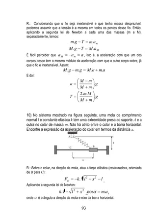R.: Considerando que o fio seja inextensível e que tenha massa desprezível,
podemos assumir que a tensão é a mesma em todos os pontos desse fio. Então,
aplicando a segunda lei de Newton a cada uma das massas (m e M),
separadamente, temos:
                                     m.g T         m.a m
                                 M .g T M .a M
É fácil perceber que a M          a m a , isto é, a aceleração com que um dos
corpos desce tem o mesmo módulo da aceleração com que o outro corpo sobre, já
que o fio é inextensível. Assim:
                           M .g m.g              M .a m.a
E daí:
                                           M m
                                     a           .g
                                           M m
                                           2.m.M
                                     T           .g
                                           M m


10) No sistema mostrado na figura seguinte, uma mola de comprimento
normal l e constante elástica k tem uma extremidade presa ao suporte A e a
outra no colar de massa m. Não há atrito entre o colar e a barra horizontal.
Encontre a expressão da aceleração do colar em termos da distância x.




R.: Sobre o colar, na direção da mola, atua a força elástica (restauradora, orientada
de B para C):
                               Fel        k. l 2    x2     l
Aplicando a segunda lei de Newton:
                        k. l         l2    x 2 . cos       m.a x
onde     é o ângulo a direção da mola e eixo da barra horizontal.

                                            93
 