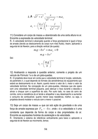 x
                    k. l     l2        x2 .                                m.a x
                                                      2
                                                  l           x2
                                   k .x                            l
                       ax               .1
                                    m                         x2       l2

11) Considere um corpo de massa m abandonado de uma certa altura no ar.
Encontre a expressão da velocidade terminal.
R.: A velocidade terminal é alcançada quando a força gravitacional é igual à força
de arraste (devido ao deslocamento do corpo num meio fluido). Assim, aplicando a
segunda lei de Newton, para a direção vertical (de queda):
                            m.g b.v n                 m.a y            0
                                                          n
                                       m.g        b.v
Daí:
                                                          1/ n
                                             m.g
                                  vt
                                              b

12) Analisando a resposta à questão anterior, comente o projeto de um
veículo de Fórmula 1 e o de um pára-quedas.
R.: O projetista deve levar em conta que a velocidade terminal é função, sobretudo,
do parâmetro b, o qual depende do formato (da aerodinâmica) do equipamento que
estará se deslocamento no ar. Assim, quanto menor o valor de b, maior o valor da
velocidade terminal. Na concepção de um pára-quedas, interessa que ele opere
com uma velocidade terminal pequena, para atenuar o risco durante a descida e
aliviar o choque com a superfície do solo. Por outro lado, no caso do carro de
corrida, como a resistência do ar tende a atrapalhar o seu desempenho e aumentar
o consumo de combustível, quanto menor essa resistência, melhor, ou seja, o
projetista deverá modelar o veículo com o menor b possível.

13) Seja um corpo de massa m que cai sob ação da gravidade e de uma
força de arraste expressa por FD      b.v , onde v é a velocidade e b uma
constante que depende da forma do corpo e das propriedades do ar.
Encontre as expressões horárias da aceleração e da velocidade.
R.: Orientando o sistema de referência verticalmente para baixo e aplicando a
segunda lei de Newton ao movimento, temos:


                                             94
 
