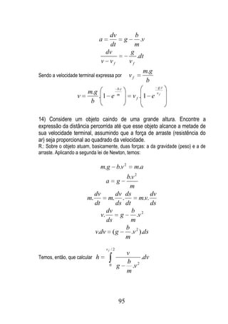 dv                     b
                             a                   g          .v
                                   dt                     m
                                  dv                 g
                                                        .dt
                                 v vf                vf
                                                             m.g
Sendo a velocidade terminal expressa por             vf
                                                              b
                                           b.t                      g .t
                       m.g                 m                       vf
                  v        .1 e                       vf . 1 e
                        b

14) Considere um objeto caindo de uma grande altura. Encontre a
expressão da distância percorrida até que esse objeto alcance a metade de
sua velocidade terminal, assumindo que a força de arraste (resistência do
ar) seja proporcional ao quadrado da velocidade.
R.: Sobre o objeto atuam, basicamente, duas forças: a da gravidade (peso) e a de
arraste. Aplicando a segunda lei de Newton, temos:

                                 m.g       b.v 2          m.a
                                       b.v 2
                                a g
                                        m
                          dv       dv ds          dv
                       m.        m. .        m.v.
                          dt       ds dt          ds
                                dv       b 2
                             v.      g      .v
                                ds       m
                                       b 2
                          v.dv ( g       .v ).ds
                                       m
                                  vf / 2
                                                   v
Temos, então, que calcular   h                          .dv
                                                   b 2
                                    0      g         .v
                                                   m



                                            95
 