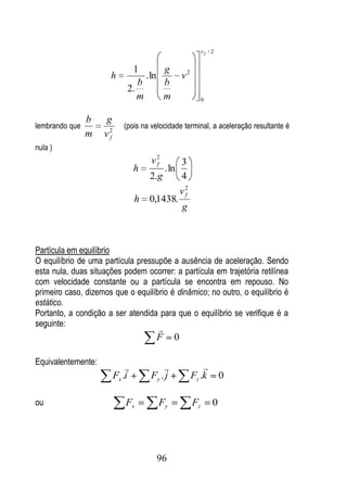 vf / 2


                              1        g
                      h           . ln            v2
                                b      b
                             2.
                                m      m                    0


                b   g
lembrando que               (pois na velocidade terminal, a aceleração resultante é
                m   v2
                     f
nula )
                                     v2
                                      f           3
                                 h         . ln
                                     2.g          4
                                                  v2
                                                   f
                                 h   0,1438.
                                                  g



Partícula em equilíbrio
O equilíbrio de uma partícula pressupõe a ausência de aceleração. Sendo
esta nula, duas situações podem ocorrer: a partícula em trajetória retilínea
com velocidade constante ou a partícula se encontra em repouso. No
primeiro caso, dizemos que o equilíbrio é dinâmico; no outro, o equilíbrio é
estático.
Portanto, a condição a ser atendida para que o equilíbrio se verifique é a
seguinte:
                                      
                                      F       0

Equivalentemente:
                                                         
                         Fx .i       Fy . j            Fz .k         0

ou                          Fx         Fy              Fz        0




                                       96
 