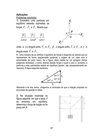 Aplicações:
Problemas resolvidos:
1) Considere uma partícula em
equilíbrio estando submetida às
                
forças F1 , F2 e F3 . Mostre que

                          
        F1         F2       F3
     sen         sen       sen
                                                                   
onde:        é o ângulo entre F2 e F3 ;       , o ângulo entre F1 e F3 , e      ,o
                 
ângulo entre F1 e F2 .
R.: Uma maneira de se verificar o equilíbrio de forças é dispondo os vetores que as
representam de forma seqüenciada (justando a origem de um vetor com a
extremidade de outro vetor). Se a figura assim obtida for um polígono (linhas
poligonais fechadas), a soma vetorial dessas forças é igual a zero e, portanto, a
partícula a elas submetidas estará em equilíbrio (porém, não necessariamente em
repouso). A figura seguinte esclarece.




Aplicando a lei dos senos, chegamos à conclusão de que a relação proposta no
enunciado da questão é válida.

2) Na situação mostrada na
figura seguinte, em que o peso P
se encontra em equilíbrio,
determine a força de tração no fio
preso em B.




                                         97
 