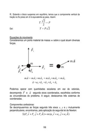 R.: Estando o bloco suspenso em equilíbrio, temos que a componente vertical da
tração no fio preso em B é equivalente ao peso. Assim:
                                    2
                                T.    P
                                   2
Daí:                             T P. 2


Equações do movimento
Consideremos um ponto material de massa m sobre o qual atuam diversas
forças.




                                                     
                m.a     m.a 1 m.a 2 m.a 3 m.a 4         m.a5
                                        
                         a a 1 a 2 a 3 a 4 a5

Podemos operar com quantidades escalares em vez de vetoriais,
                   
decompondo F e a segundo eixos coordenados, escolhidos conforme
as circunstâncias do problema. A seguir, destacamos três sistemas de
coordenadas.

Componentes cartesianas:
Se decompusermos as forças segundo três eixos x, y e z mutuamente
perpendiculares, encontramos, pela aplicação da segunda lei de Newton:
                                                      
               ( Fx .i Fy . j Fz .k ) m.(ax .i a y . j az .k )



                                     98
 