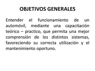 OBJETIVOS GENERALES
Entender el funcionamiento de un
automóvil, mediante una capacitación
teórico – practico, que permita una mejor
comprensión de los distintos sistemas,
favoreciendo su correcta utilización y el
mantenimiento oportuno.
 