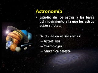 Astronomía
• Estudio de los astros y las leyes
del movimiento a la que los astros
están sujetos.
• De divide en varias ramas:
– Astrofísica
– Cosmología
– Mecánica celeste