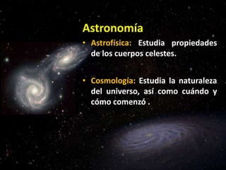 Astronomía
• Astrofísica: Estudia propiedades
de los cuerpos celestes.
• Cosmología: Estudia la naturaleza
del universo, así como cuándo y
cómo comenzó .