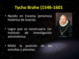 Tycho Brahe (1546-1601)
• Nacido en Escania (provincia
histórica de Suecia).
• Logro que se construyera 1er
instituto de investigación
astronómica.
• Midió la posición de las
estrellas y planetas