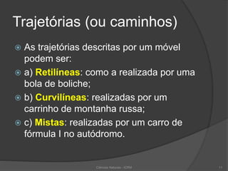 Trajetórias (ou caminhos)
 As trajetórias descritas por um móvel
podem ser:
 a) Retilíneas: como a realizada por uma
bola de boliche;
 b) Curvilíneas: realizadas por um
carrinho de montanha russa;
 c) Mistas: realizadas por um carro de
fórmula I no autódromo.
Ciências Naturais - ICRM 11
 