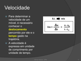Velocidade
 Para determinar a
velocidade de um
móvel, é necessário
conhecer o
deslocamento
percorrido por ele e o
tempo gasto na
trajetória.
 A velocidade é
expressa em unidade
de comprimento por
unidade de tempo.
Ciências Naturais - ICRM 13
 