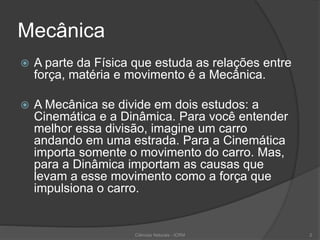 Mecânica
 A parte da Física que estuda as relações entre
força, matéria e movimento é a Mecânica.
 A Mecânica se divide em dois estudos: a
Cinemática e a Dinâmica. Para você entender
melhor essa divisão, imagine um carro
andando em uma estrada. Para a Cinemática
importa somente o movimento do carro. Mas,
para a Dinâmica importam as causas que
levam a esse movimento como a força que
impulsiona o carro.
Ciências Naturais - ICRM 2
 