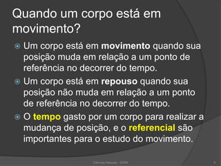 Quando um corpo está em
movimento?
 Um corpo está em movimento quando sua
posição muda em relação a um ponto de
referência no decorrer do tempo.
 Um corpo está em repouso quando sua
posição não muda em relação a um ponto
de referência no decorrer do tempo.
 O tempo gasto por um corpo para realizar a
mudança de posição, e o referencial são
importantes para o estudo do movimento.
Ciências Naturais - ICRM 6
 