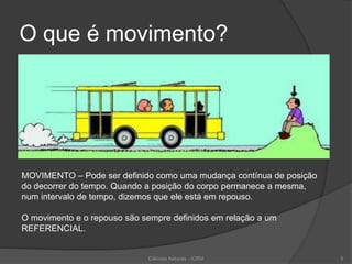 O que é movimento?
MOVIMENTO – Pode ser definido como uma mudança contínua de posição
do decorrer do tempo. Quando a posição do corpo permanece a mesma,
num intervalo de tempo, dizemos que ele está em repouso.
O movimento e o repouso são sempre definidos em relação a um
REFERENCIAL.
Ciências Naturais - ICRM 9
 
