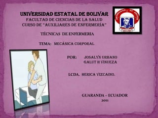 UNIVERSIDAD ESTATAL DE BOLIVAR   FACULTAD de CIENCIAS DE LA SALUDcurso de “auxiliares de enfermería” TÉCNICAS  DE ENFERMERIA TEMA:  MECÁNICA CORPORAL POR:        JOSALYN URBANO                 GALUT H VINUEZA LCDA.  HERICA VIZCAINO. GUARANDA – ECUADOR                      2011 