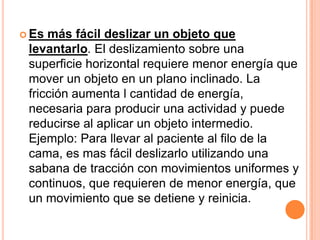  Es más fácil deslizar un objeto que
 levantarlo. El deslizamiento sobre una
 superficie horizontal requiere menor energía que
 mover un objeto en un plano inclinado. La
 fricción aumenta l cantidad de energía,
 necesaria para producir una actividad y puede
 reducirse al aplicar un objeto intermedio.
 Ejemplo: Para llevar al paciente al filo de la
 cama, es mas fácil deslizarlo utilizando una
 sabana de tracción con movimientos uniformes y
 continuos, que requieren de menor energía, que
 un movimiento que se detiene y reinicia.
 
