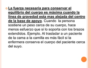  La fuerza necesaria para conservar el
 equilibrio del cuerpo es máxima cuando la
 línea de gravedad esta mas alejada del centro
 de la base de apoyo. Cuando la persona
 sostiene un peso cerca de su cuerpo, hace
 menos esfuerzo que si lo soporta con los brazos
 extendidos. Ejemplo. Al trasladar a un paciente
 de la cama a la camilla es más fácil si la
 enfermera conserva el cuerpo del paciente cerca
 del suyo.
 