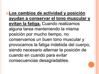 Los cambios de actividad y posición
 ayudan a conservar el tono muscular y
 evitan la fatiga. Cuando realizamos
 alguna tarea manteniendo la misma
 posición por mucho tiempo, no
 conservamos un buen tono muscular y
 provocamos la fatiga indebida del cuerpo,
 siendo necesario alternar la posición de
 cuando en cuando para evitar
 consecuencias desagradables.
 