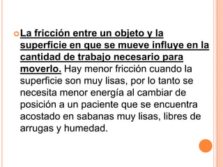  Lafricción entre un objeto y la
 superficie en que se mueve influye en la
 cantidad de trabajo necesario para
 moverlo. Hay menor fricción cuando la
 superficie son muy lisas, por lo tanto se
 necesita menor energía al cambiar de
 posición a un paciente que se encuentra
 acostado en sabanas muy lisas, libres de
 arrugas y humedad.
 