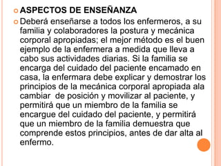  ASPECTOS      DE ENSEÑANZA
 Deberá enseñarse a todos los enfermeros, a su
  familia y colaboradores la postura y mecánica
  corporal apropiadas; el mejor método es el buen
  ejemplo de la enfermera a medida que lleva a
  cabo sus actividades diarias. Si la familia se
  encarga del cuidado del paciente encamado en
  casa, la enfermara debe explicar y demostrar los
  principios de la mecánica corporal apropiada ala
  cambiar de posición y movilizar al paciente, y
  permitirá que un miembro de la familia se
  encargue del cuidado del paciente, y permitirá
  que un miembro de la familia demuestra que
  comprende estos principios, antes de dar alta al
  enfermo.
 