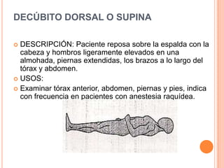 DECÚBITO DORSAL O SUPINA

 DESCRIPCIÓN: Paciente reposa sobre la espalda con la
  cabeza y hombros ligeramente elevados en una
  almohada, piernas extendidas, los brazos a lo largo del
  tórax y abdomen.
 USOS:
 Examinar tórax anterior, abdomen, piernas y pies, indica
  con frecuencia en pacientes con anestesia raquídea.
 