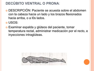 DECÚBITO VENTRAL O PRONA:
 DESCRIPCIÓN: Paciente se acuesta sobre el abdomen
  con la cabeza hacia un lado y los brazos flexionados
  hacia arriba, o a l0s lados.
 USOS:

 Examinar espalda y glúteos del paciente, tomar
  temperatura rectal, administrar medicación por el recto, e
  inyecciones intraglúteas.
 