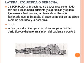LATERAL IZQUIERDA O DERECHA.
 DESCRIPCIÓN: El paciente se acuesta sobre un lado,
  con sus brazos hacia adelante y sus rodillas y cadera
  ligeramente flexionadas, la pierna de arriba más
  flexionada que la de abajo, el peso se apoya en las caras
  laterales del iliaco y la escapula.
 USOS:

 Indica para disminuir peso en el sacro, para facilitar
  cierto tipo de drenaje, relajación del paciente y confort.
 