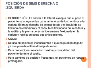 POSICIÓN DE SIMS DERECHA O
IZQUIERDA


   DESCRIPCIÓN: Es similar a la lateral, excepto que el peso dl
    paciente se apoya en las caras anteriores de los hombros y la
    cadera. El brazo derecho se coloca detrás y el izquierdo se
    flexiona en el hombro y el codo; bien flexionada en la cadera y
    la rodilla; y la pierna derecha ligeramente flexionada en la
    cadera y rodilla; en estas dos articulaciones.
   USOS:
   Se usa en pacientes inconscientes o que no puedan deglutir,
    ya que permite el libre drenaje de moco.
   Para proporcionar relajación máxima y comodidad del
    paciente durante el sueño.
   Para cambios de posición frecuentes, en pacientes en reposo
    prolongado.
 