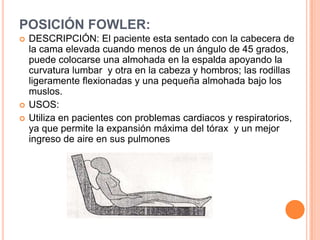 POSICIÓN FOWLER:
   DESCRIPCIÓN: El paciente esta sentado con la cabecera de
    la cama elevada cuando menos de un ángulo de 45 grados,
    puede colocarse una almohada en la espalda apoyando la
    curvatura lumbar y otra en la cabeza y hombros; las rodillas
    ligeramente flexionadas y una pequeña almohada bajo los
    muslos.
   USOS:
   Utiliza en pacientes con problemas cardiacos y respiratorios,
    ya que permite la expansión máxima del tórax y un mejor
    ingreso de aire en sus pulmones
 