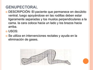 GENUPECTORAL
 DESCRIPCIÓN: El paciente que permanece en decúbito
  ventral, luego apoyándose en las rodillas deben estar
  ligeramente separadas y los muslos perpendiculares a la
  cama. la cara coloca hacia un lado y los brazos hacia
  arriba.
 USOS:

 Se utiliza en intervenciones rectales y ayuda en la
  eliminación de gases.
 