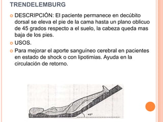 TRENDELEMBURG
 DESCRIPCIÓN: El paciente permanece en decúbito
  dorsal se eleva el pie de la cama hasta un plano oblicuo
  de 45 grados respecto a el suelo, la cabeza queda mas
  baja de los pies.
 USOS.

 Para mejorar el aporte sanguíneo cerebral en pacientes
  en estado de shock o con lipotimias. Ayuda en la
  circulación de retorno.
 