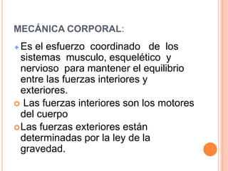 MECÁNICA CORPORAL:
  Es el esfuerzo coordinado de los
  sistemas musculo, esquelético y
  nervioso para mantener el equilibrio
  entre las fuerzas interiores y
  exteriores.
 Las fuerzas interiores son los motores
  del cuerpo
 Las fuerzas exteriores están
  determinadas por la ley de la
  gravedad.
 