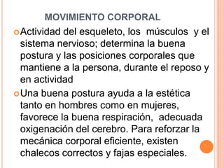MOVIMIENTO CORPORAL
 Actividad del esqueleto, los músculos y el
  sistema nervioso; determina la buena
  postura y las posiciones corporales que
  mantiene a la persona, durante el reposo y
  en actividad
 Una buena postura ayuda a la estética
  tanto en hombres como en mujeres,
  favorece la buena respiración, adecuada
  oxigenación del cerebro. Para reforzar la
  mecánica corporal eficiente, existen
  chalecos correctos y fajas especiales.
 