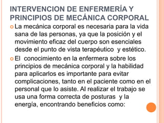 INTERVENCION DE ENFERMERÍA Y
PRINCIPIOS DE MECÁNICA CORPORAL
 La mecánica corporal es necesaria para la vida
  sana de las personas, ya que la posición y el
  movimiento eficaz del cuerpo son esenciales
  desde el punto de vista terapéutico y estético.
 El conocimiento en la enfermera sobre los
  principios de mecánica corporal y la habilidad
  para aplicarlos es importante para evitar
  complicaciones, tanto en el paciente como en el
  personal que lo asiste. Al realizar el trabajo se
  usa una forma correcta de posturas y la
  energía, encontrando beneficios como:
 