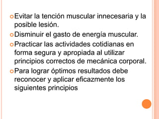  Evitar la tención muscular innecesaria y la
  posible lesión.
 Disminuir el gasto de energía muscular.
 Practicar las actividades cotidianas en
  forma segura y apropiada al utilizar
  principios correctos de mecánica corporal.
 Para lograr óptimos resultados debe
  reconocer y aplicar eficazmente los
  siguientes principios
 