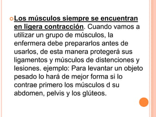  Los  músculos siempre se encuentran
 en ligera contracción. Cuando vamos a
 utilizar un grupo de músculos, la
 enfermera debe prepararlos antes de
 usarlos, de esta manera protegerá sus
 ligamentos y músculos de distenciones y
 lesiones. ejemplo: Para levantar un objeto
 pesado lo hará de mejor forma si lo
 contrae primero los músculos d su
 abdomen, pelvis y los glúteos.
 