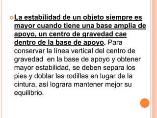  La estabilidad de un objeto siempre es
 mayor cuando tiene una base amplia de
 apoyo, un centro de gravedad cae
 dentro de la base de apoyo. Para
 conservar la línea vertical del centro de
 gravedad en la base de apoyo y obtener
 mayor estabilidad, se deben separa los
 pies y doblar las rodillas en lugar de la
 cintura, así lograra mantener mejor su
 equilibrio.
 