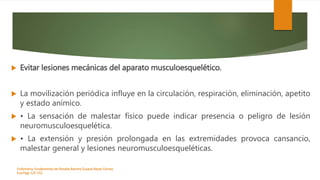  Evitar lesiones mecánicas del aparato musculoesquelético.
 La movilización periódica influye en la circulación, respiración, eliminación, apetito
y estado anímico.
 • La sensación de malestar físico puede indicar presencia o peligro de lesión
neuromusculoesquelética.
 • La extensión y presión prolongada en las extremidades provoca cansancio,
malestar general y lesiones neuromusculoesqueléticas.
Enfermeria, fundamentos de-Rosales Barrera Susana-Reyes Gómez
Eva.Págs 125-152.
 