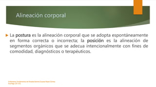 Alineación corporal
 La postura es la alineación corporal que se adopta espontáneamente
en forma correcta o incorrecta; la posición es la alineación de
segmentos orgánicos que se adecua intencionalmente con fines de
comodidad, diagnósticos o terapéuticos.
Enfermeria, fundamentos de-Rosales Barrera Susana-Reyes Gómez
Eva.Págs 125-152.
 