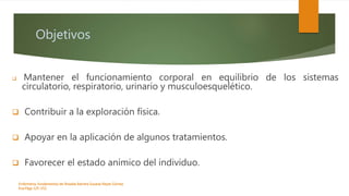 Objetivos
 Mantener el funcionamiento corporal en equilibrio de los sistemas
circulatorio, respiratorio, urinario y musculoesquelético.
 Contribuir a la exploración física.
 Apoyar en la aplicación de algunos tratamientos.
 Favorecer el estado anímico del individuo.
Enfermeria, fundamentos de-Rosales Barrera Susana-Reyes Gómez
Eva.Págs 125-152.
 
