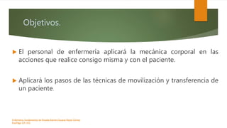 Objetivos.
 El personal de enfermería aplicará la mecánica corporal en las
acciones que realice consigo misma y con el paciente.
 Aplicará los pasos de las técnicas de movilización y transferencia de
un paciente.
Enfermeria, fundamentos de-Rosales Barrera Susana-Reyes Gómez
Eva.Págs 125-152.
 